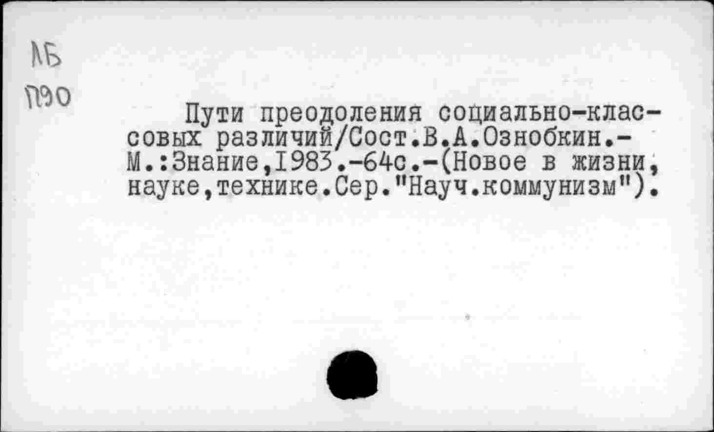 ﻿Пути преодоления социально-клас совых различий/Сост.В.А.Ознобкин.-М.:3нание,1983.-64с.-(Новое в жизни науке,технике.Сер."Науч.коммунизм”)